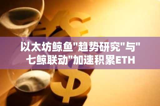 以太坊鲸鱼"趋势研究"与"七鲸联动"加速积累ETH