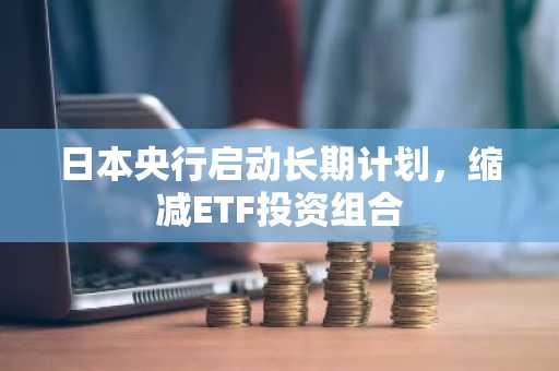 日本央行启动长期计划，缩减ETF投资组合