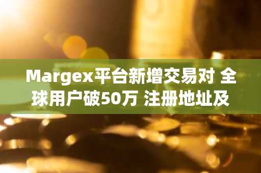 Margex平台新增交易对 全球用户破50万 注册地址及APP下载入口更新