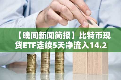 【晚间新闻简报】比特币现货ETF连续5天净流入14.2亿美元，贝莱德IBIT领先