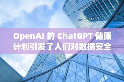 OpenAI 的 ChatGPT 健康计划引发了人们对数据安全的担忧