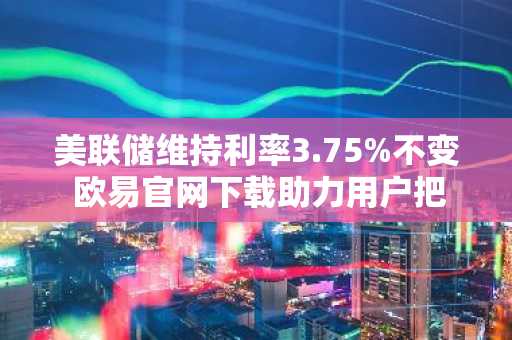 美联储维持利率3.75%不变 欧易官网下载助力用户把握市场动态