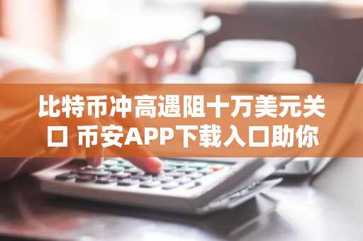 比特币冲高遇阻十万美元关口 币安APP下载入口助你把握交易节奏