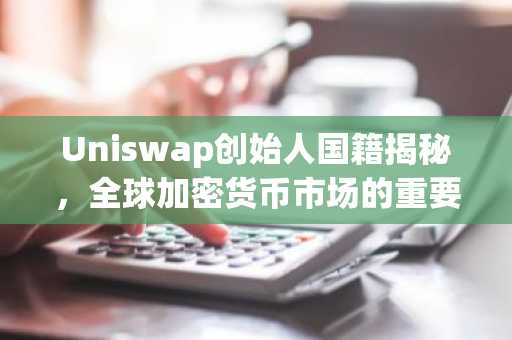 Uniswap创始人国籍揭秘，全球加密货币市场的重要力量