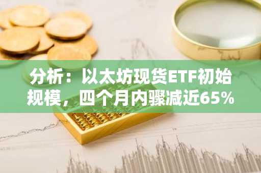 分析：以太坊现货ETF初始规模，四个月内骤减近65%