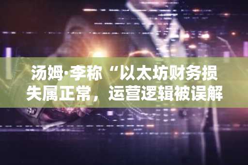 汤姆·李称“以太坊财务损失属正常，运营逻辑被误解”