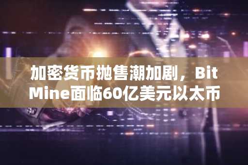 加密货币抛售潮加剧，BitMine面临60亿美元以太币潜在亏损