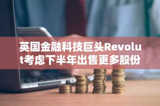 英国金融科技巨头Revolut考虑下半年出售更多股份…投资者要求估值达千亿美元