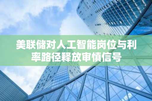 美联储对人工智能岗位与利率路径释放审慎信号