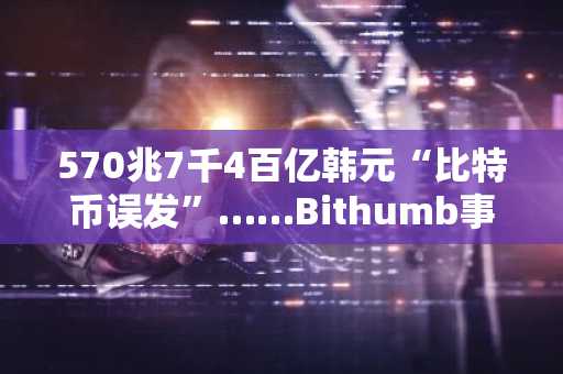 570兆7千4百亿韩元“比特币误发”……Bithumb事故或成交易所“银行级监管”分水岭