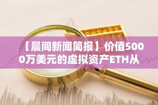 【晨间新闻简报】价值5000万美元的虚拟资产ETH从匿名钱包转移至Coinbase等资讯
