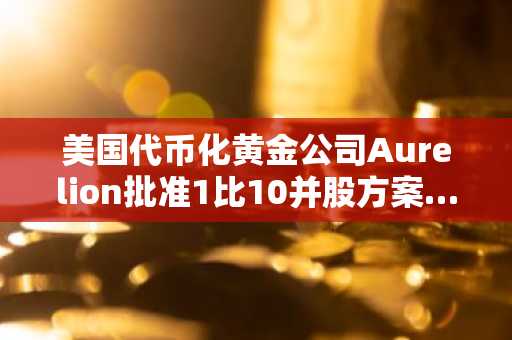 美国代币化黄金公司Aurelion批准1比10并股方案……旨在维持纳斯达克上市资格