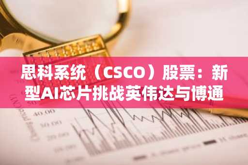思科系统（CSCO）股票：新型AI芯片挑战英伟达与博通