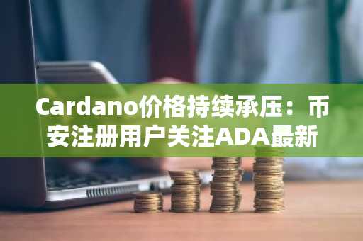 Cardano价格持续承压：币安注册用户关注ADA最新走势与关键支撑位