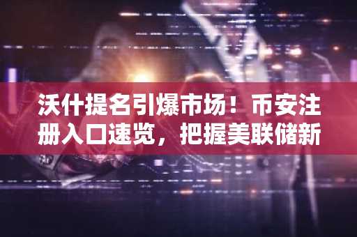 沃什提名引爆市场！币安注册入口速览，把握美联储新周期机遇