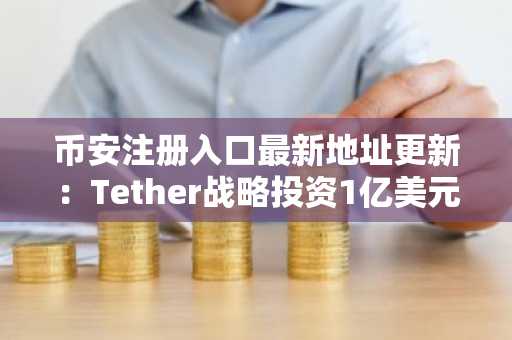 币安注册入口最新地址更新：Tether战略投资1亿美元深化数字基建