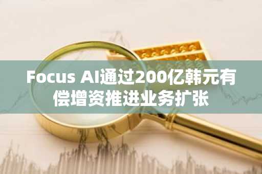 Focus AI通过200亿韩元有偿增资推进业务扩张