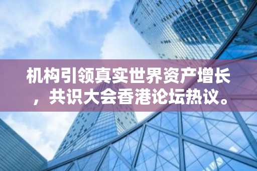 机构引领真实世界资产增长，共识大会香港论坛热议。