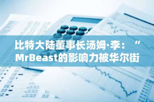 比特大陆董事长汤姆·李：“MrBeast的影响力被华尔街低估”
