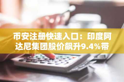 币安注册快速入口：印度阿达尼集团股价飙升9.4%带动市场关注