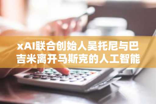 xAI联合创始人吴托尼与巴吉米离开马斯克的人工智能公司
