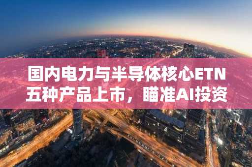国内电力与半导体核心ETN五种产品上市，瞄准AI投资需求