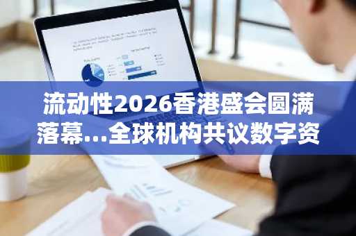 流动性2026香港盛会圆满落幕…全球机构共议数字资产与传统金融融合未来