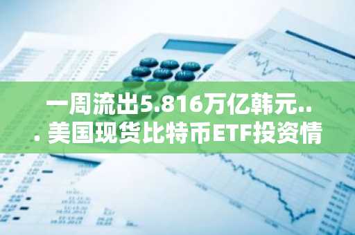 一周流出5.816万亿韩元... 美国现货比特币ETF投资情绪降温信号趋显