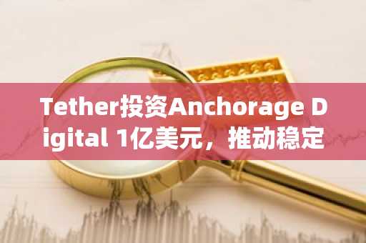 Tether投资Anchorage Digital 1亿美元，推动稳定币基础设施建设