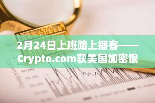 2月24日上班路上播客——Crypto.com获美国加密银行运营预备许可…比特币在加密货币市场动荡中下跌