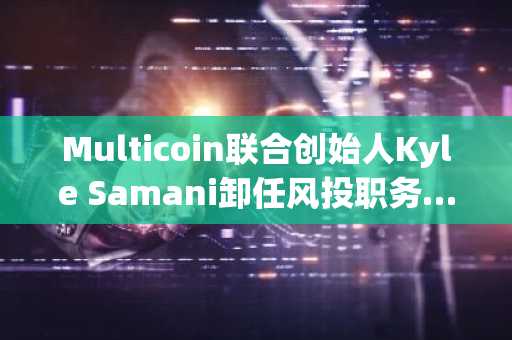 Multicoin联合创始人Kyle Samani卸任风投职务……将继续支持Solana发展