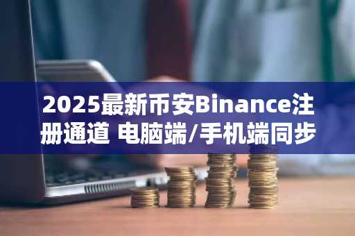 2025最新币安Binance注册通道 电脑端/手机端同步开放