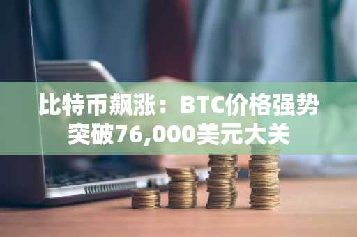 比特币飙涨：BTC价格强势突破76,000美元大关