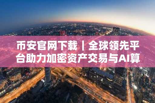 币安官网下载｜全球领先平台助力加密资产交易与AI算力生态布局