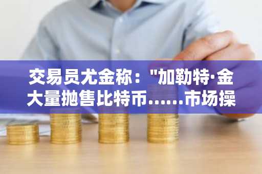 交易员尤金称："加勒特·金大量抛售比特币……市场操作难度极大"