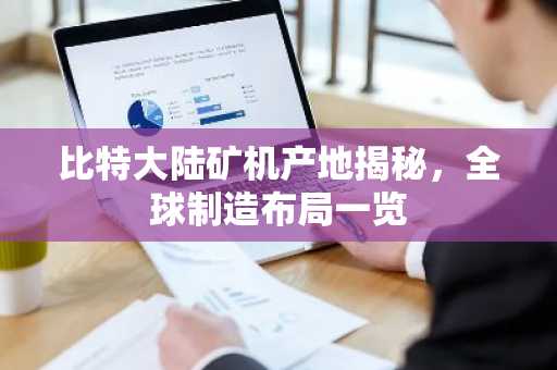 比特大陆矿机产地揭秘，全球制造布局一览