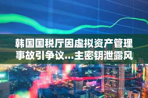 韩国国税厅因虚拟资产管理事故引争议...主密钥泄露风波
