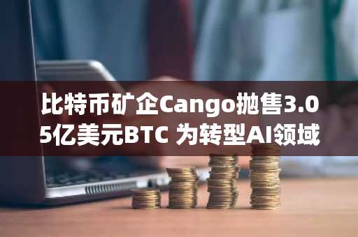 比特币矿企Cango抛售3.05亿美元BTC 为转型AI领域注入资金