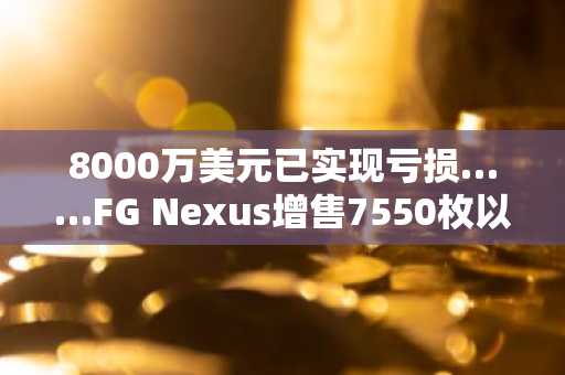 8000万美元已实现亏损……FG Nexus增售7550枚以太坊，是为去杠杆化拉开序幕吗？