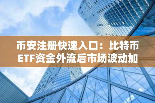 币安注册快速入口：比特币ETF资金外流后市场波动加剧