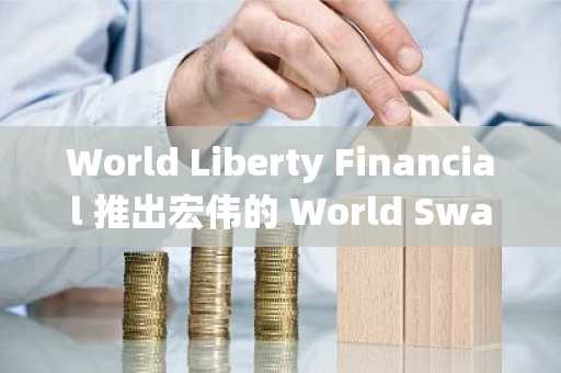 World Liberty Financial 推出宏伟的 World Swap FX 平台 连接 DeFi 与传统市场