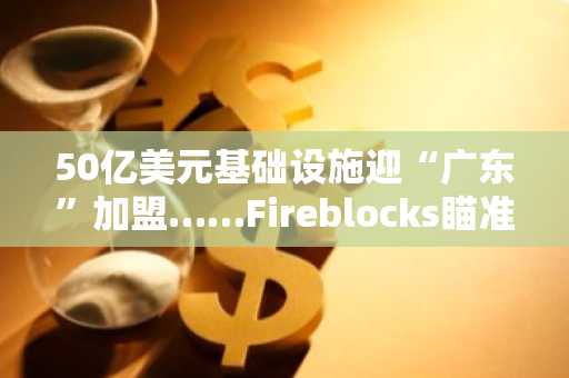 50亿美元基础设施迎“广东”加盟……Fireblocks瞄准机构代币化精准发力