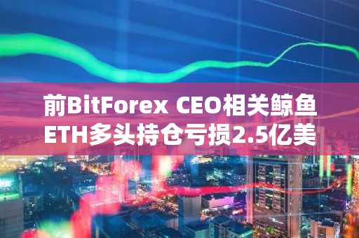 前BitForex CEO相关鲸鱼ETH多头持仓亏损2.5亿美元