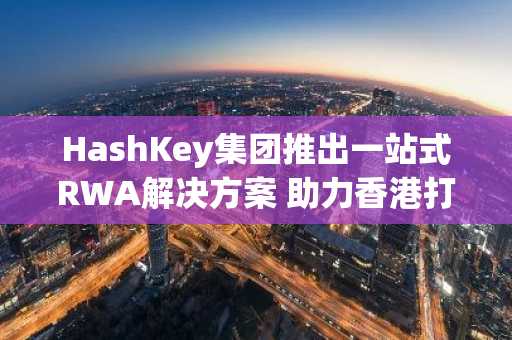 HashKey集团推出一站式RWA解决方案 助力香港打造全球代币化中心