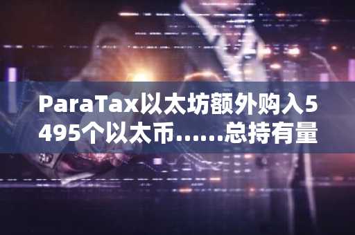 ParaTax以太坊额外购入5495个以太币……总持有量升至“全球第15位、亚洲第2位”